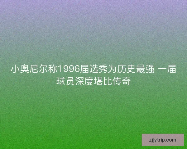 小奥尼尔称1996届选秀为历史最强 一届球员深度堪比传奇