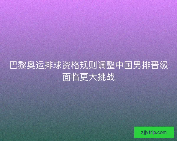 巴黎奥运排球资格规则调整中国男排晋级面临更大挑战